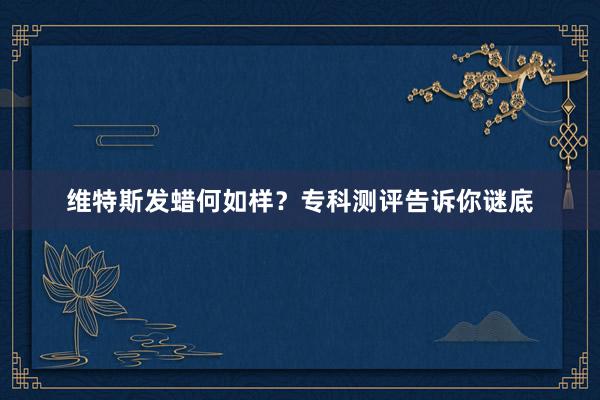 维特斯发蜡何如样？专科测评告诉你谜底